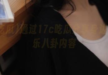 通过17c吃瓜分享身边鲜活娱乐八卦内容