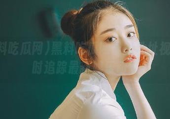 黑料吃瓜网最新地址视频实时追踪最新娱乐动态