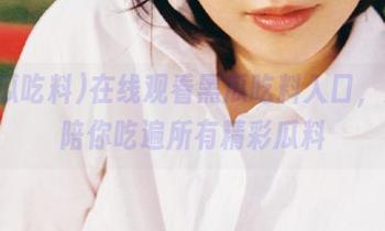 在线观看黑瓜吃料入口，女生陪你吃遍所有精彩瓜料