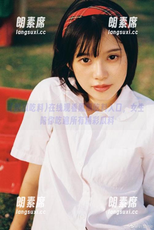 在线观看黑瓜吃料入口，女生陪你吃遍所有精彩瓜料